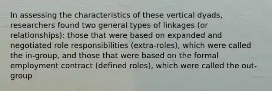 In assessing the characteristics of these vertical dyads, researchers found two general types of linkages (or relationships): those that were based on expanded and negotiated role responsibilities (extra-roles), which were called the in-group, and those that were based on the formal employment contract (defined roles), which were called the out-group