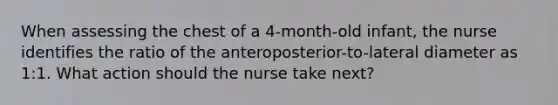 When assessing the chest of a 4-month-old infant, the nurse identifies the ratio of the anteroposterior-to-lateral diameter as 1:1. What action should the nurse take next?