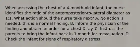 When assessing the chest of a 4-month-old infant, the nurse identifies the ratio of the anteroposterior-to-lateral diameter as 1:1. What action should the nurse take next? A. No action is needed; this is a normal finding. B. Inform the physician of the finding and obtain an order for a chest X-ray. C. Instruct the parents to bring the infant back in 1 month for reevaluation. D. Check the infant for signs of respiratory distress.