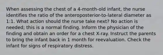 When assessing the chest of a 4-month-old infant, the nurse identifies the ratio of the anteroposterior-to-lateral diameter as 1:1. What action should the nurse take next? No action is needed; this is a normal finding. Inform the physician of the finding and obtain an order for a chest X-ray. Instruct the parents to bring the infant back in 1 month for reevaluation. Check the infant for signs of respiratory distress.