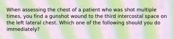 When assessing the chest of a patient who was shot multiple times, you find a gunshot wound to the third intercostal space on the left lateral chest. Which one of the following should you do immediately?