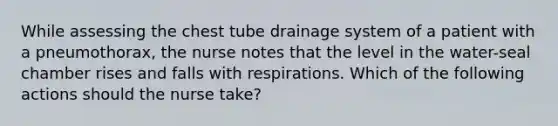 While assessing the chest tube drainage system of a patient with a pneumothorax, the nurse notes that the level in the water-seal chamber rises and falls with respirations. Which of the following actions should the nurse take?