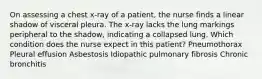 On assessing a chest x-ray of a patient, the nurse finds a linear shadow of visceral pleura. The x-ray lacks the lung markings peripheral to the shadow, indicating a collapsed lung. Which condition does the nurse expect in this patient? Pneumothorax Pleural effusion Asbestosis Idiopathic pulmonary fibrosis Chronic bronchitis