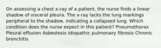 On assessing a chest x-ray of a patient, the nurse finds a linear shadow of visceral pleura. The x-ray lacks the lung markings peripheral to the shadow, indicating a collapsed lung. Which condition does the nurse expect in this patient? Pneumothorax Pleural effusion Asbestosis Idiopathic pulmonary fibrosis Chronic bronchitis