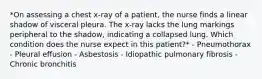 *On assessing a chest x-ray of a patient, the nurse finds a linear shadow of visceral pleura. The x-ray lacks the lung markings peripheral to the shadow, indicating a collapsed lung. Which condition does the nurse expect in this patient?* - Pneumothorax - Pleural effusion - Asbestosis - Idiopathic pulmonary fibrosis - Chronic bronchitis