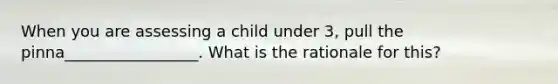 When you are assessing a child under 3, pull the pinna_________________. What is the rationale for this?