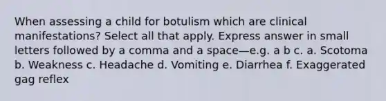 When assessing a child for botulism which are clinical manifestations? Select all that apply. Express answer in small letters followed by a comma and a space—e.g. a b c. a. Scotoma b. Weakness c. Headache d. Vomiting e. Diarrhea f. Exaggerated gag reflex