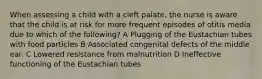 When assessing a child with a cleft palate, the nurse is aware that the child is at risk for more frequent episodes of otitis media due to which of the following? A Plugging of the Eustachian tubes with food particles B Associated congenital defects of the middle ear. C Lowered resistance from malnutrition D Ineffective functioning of the Eustachian tubes