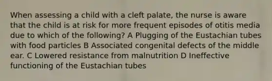 When assessing a child with a cleft palate, the nurse is aware that the child is at risk for more frequent episodes of otitis media due to which of the following? A Plugging of the Eustachian tubes with food particles B Associated congenital defects of the middle ear. C Lowered resistance from malnutrition D Ineffective functioning of the Eustachian tubes