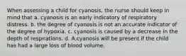 When assessing a child for cyanosis, the nurse should keep in mind that a. cyanosis is an early indicatory of respiratory distress. b. the degree of cyanosis is not an accurate indicator of the degree of hypoxia. c. cyanosis is caused by a decrease in the depth of respirations. d. A.cyanosis will be present if the child has had a large loss of blood volume.