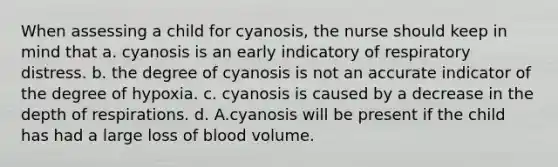 When assessing a child for cyanosis, the nurse should keep in mind that a. cyanosis is an early indicatory of respiratory distress. b. the degree of cyanosis is not an accurate indicator of the degree of hypoxia. c. cyanosis is caused by a decrease in the depth of respirations. d. A.cyanosis will be present if the child has had a large loss of blood volume.