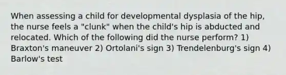 When assessing a child for developmental dysplasia of the hip, the nurse feels a "clunk" when the child's hip is abducted and relocated. Which of the following did the nurse perform? 1) Braxton's maneuver 2) Ortolani's sign 3) Trendelenburg's sign 4) Barlow's test