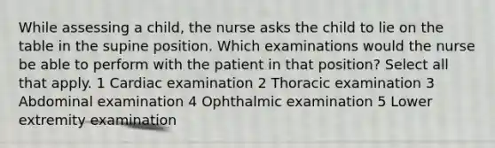 While assessing a child, the nurse asks the child to lie on the table in the supine position. Which examinations would the nurse be able to perform with the patient in that position? Select all that apply. 1 Cardiac examination 2 Thoracic examination 3 Abdominal examination 4 Ophthalmic examination 5 Lower extremity examination