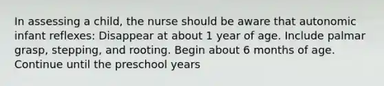 In assessing a child, the nurse should be aware that autonomic infant reflexes: Disappear at about 1 year of age. Include palmar grasp, stepping, and rooting. Begin about 6 months of age. Continue until the preschool years