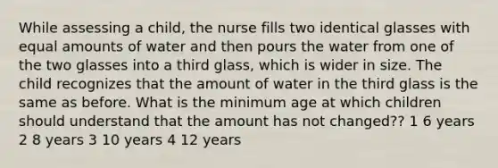 While assessing a child, the nurse fills two identical glasses with equal amounts of water and then pours the water from one of the two glasses into a third glass, which is wider in size. The child recognizes that the amount of water in the third glass is the same as before. What is the minimum age at which children should understand that the amount has not changed?? 1 6 years 2 8 years 3 10 years 4 12 years