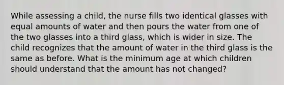 While assessing a child, the nurse fills two identical glasses with equal amounts of water and then pours the water from one of the two glasses into a third glass, which is wider in size. The child recognizes that the amount of water in the third glass is the same as before. What is the minimum age at which children should understand that the amount has not changed?