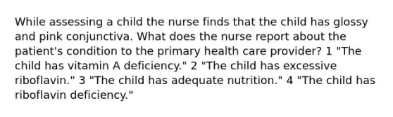 While assessing a child the nurse finds that the child has glossy and pink conjunctiva. What does the nurse report about the patient's condition to the primary health care provider? 1 "The child has vitamin A deficiency." 2 "The child has excessive riboflavin." 3 "The child has adequate nutrition." 4 "The child has riboflavin deficiency."