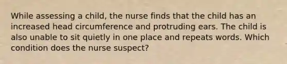 While assessing a child, the nurse finds that the child has an increased head circumference and protruding ears. The child is also unable to sit quietly in one place and repeats words. Which condition does the nurse suspect?