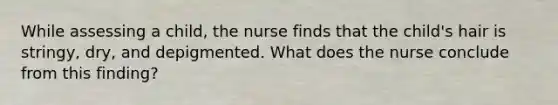 While assessing a child, the nurse finds that the child's hair is stringy, dry, and depigmented. What does the nurse conclude from this finding?