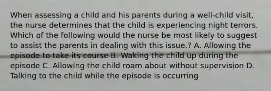 When assessing a child and his parents during a well-child visit, the nurse determines that the child is experiencing night terrors. Which of the following would the nurse be most likely to suggest to assist the parents in dealing with this issue.? A. Allowing the episode to take its course B. Waking the child up during the episode C. Allowing the child roam about without supervision D. Talking to the child while the episode is occurring