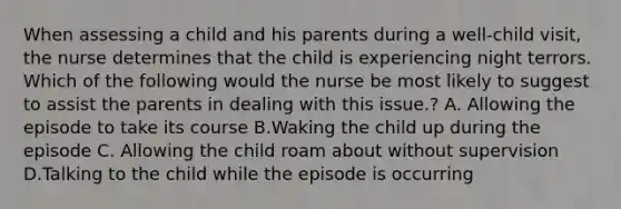 When assessing a child and his parents during a well-child visit, the nurse determines that the child is experiencing night terrors. Which of the following would the nurse be most likely to suggest to assist the parents in dealing with this issue.? A. Allowing the episode to take its course B.Waking the child up during the episode C. Allowing the child roam about without supervision D.Talking to the child while the episode is occurring