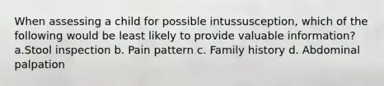 When assessing a child for possible intussusception, which of the following would be least likely to provide valuable information? a.Stool inspection b. Pain pattern c. Family history d. Abdominal palpation