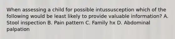 When assessing a child for possible intussusception which of the following would be least likely to provide valuable information? A. Stool inspection B. Pain pattern C. Family hx D. Abdominal palpation