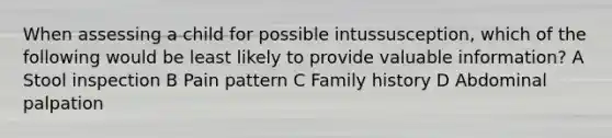 When assessing a child for possible intussusception, which of the following would be least likely to provide valuable information? A Stool inspection B Pain pattern C Family history D Abdominal palpation