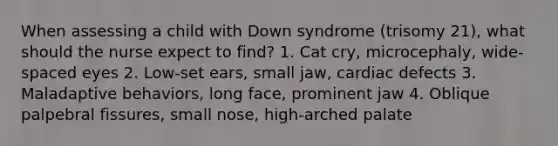 When assessing a child with Down syndrome (trisomy 21), what should the nurse expect to find? 1. Cat cry, microcephaly, wide-spaced eyes 2. Low-set ears, small jaw, cardiac defects 3. Maladaptive behaviors, long face, prominent jaw 4. Oblique palpebral fissures, small nose, high-arched palate