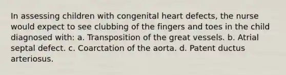 In assessing children with congenital heart defects, the nurse would expect to see clubbing of the fingers and toes in the child diagnosed with: a. Transposition of the great vessels. b. Atrial septal defect. c. Coarctation of the aorta. d. Patent ductus arteriosus.