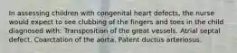 In assessing children with congenital heart defects, the nurse would expect to see clubbing of the fingers and toes in the child diagnosed with: Transposition of the great vessels. Atrial septal defect. Coarctation of the aorta. Patent ductus arteriosus.