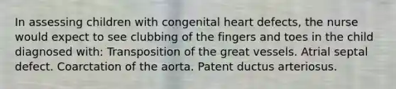 In assessing children with congenital heart defects, the nurse would expect to see clubbing of the fingers and toes in the child diagnosed with: Transposition of the great vessels. Atrial septal defect. Coarctation of the aorta. Patent ductus arteriosus.