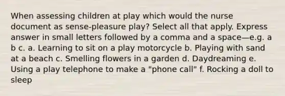 When assessing children at play which would the nurse document as sense-pleasure play? Select all that apply. Express answer in small letters followed by a comma and a space—e.g. a b c. a. Learning to sit on a play motorcycle b. Playing with sand at a beach c. Smelling flowers in a garden d. Daydreaming e. Using a play telephone to make a "phone call" f. Rocking a doll to sleep