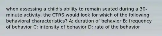 when assessing a child's ability to remain seated during a 30-minute activity, the CTRS would look for which of the following behavioral characteristics? A: duration of behavior B: frequency of behavior C: intensity of behavior D: rate of the behavior