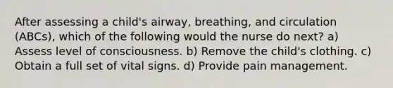 After assessing a child's airway, breathing, and circulation (ABCs), which of the following would the nurse do next? a) Assess level of consciousness. b) Remove the child's clothing. c) Obtain a full set of vital signs. d) Provide pain management.