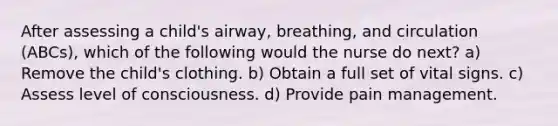 After assessing a child's airway, breathing, and circulation (ABCs), which of the following would the nurse do next? a) Remove the child's clothing. b) Obtain a full set of vital signs. c) Assess level of consciousness. d) Provide pain management.