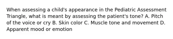 When assessing a​ child's appearance in the Pediatric Assessment​ Triangle, what is meant by assessing the​ patient's tone? A. Pitch of the voice or cry B. Skin color C. Muscle tone and movement D. Apparent mood or emotion