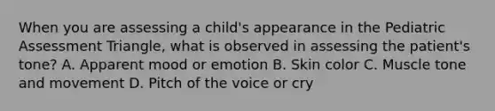 When you are assessing a​ child's appearance in the Pediatric Assessment​ Triangle, what is observed in assessing the​ patient's tone? A. Apparent mood or emotion B. Skin color C. Muscle tone and movement D. Pitch of the voice or cry