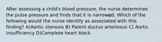 After assessing a child's blood pressure, the nurse determines the pulse pressure and finds that it is narrowed. Which of the following would the nurse identify as associated with this finding? A)Aortic stenosis B) Patent ductus arteriosus C) Aortic insufficiency D)Complete heart block