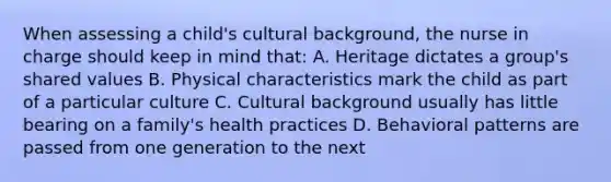 When assessing a child's cultural background, the nurse in charge should keep in mind that: A. Heritage dictates a group's shared values B. Physical characteristics mark the child as part of a particular culture C. Cultural background usually has little bearing on a family's health practices D. Behavioral patterns are passed from one generation to the next