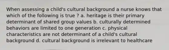 When assessing a child's cultural background a nurse knows that which of the following is true ? a. heritage is their primary determinant of shared group values b. culturally determined behaviors are limited to one generation c. physical characteristics are not determinant of a child's cultural background d. cultural background is irrelevant to healthcare