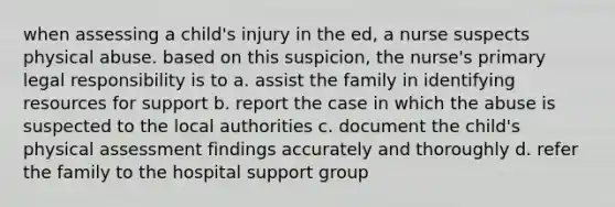 when assessing a child's injury in the ed, a nurse suspects physical abuse. based on this suspicion, the nurse's primary legal responsibility is to a. assist the family in identifying resources for support b. report the case in which the abuse is suspected to the local authorities c. document the child's physical assessment findings accurately and thoroughly d. refer the family to the hospital support group