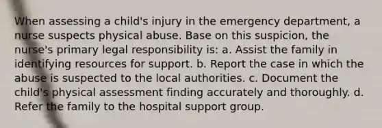 When assessing a child's injury in the emergency department, a nurse suspects physical abuse. Base on this suspicion, the nurse's primary legal responsibility is: a. Assist the family in identifying resources for support. b. Report the case in which the abuse is suspected to the local authorities. c. Document the child's physical assessment finding accurately and thoroughly. d. Refer the family to the hospital support group.