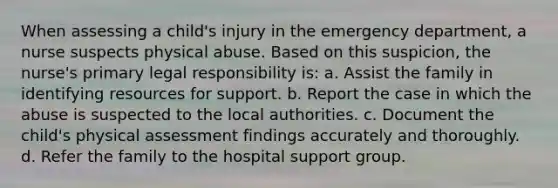 When assessing a child's injury in the emergency department, a nurse suspects physical abuse. Based on this suspicion, the nurse's primary legal responsibility is: a. Assist the family in identifying resources for support. b. Report the case in which the abuse is suspected to the local authorities. c. Document the child's physical assessment findings accurately and thoroughly. d. Refer the family to the hospital support group.