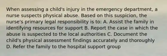 When assessing a child's injury in the emergency department, a nurse suspects physical abuse. Based on this suspicion, the nurse's primary legal responsibility is to: A. Assist the family in identifying resources for support B. Report the case in which the abuse is suspected to the local authorities C. Document the child's physical assessment findings accurately and thoroughly D. Refer the family to the hospital support group