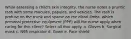 While assessing a child's skin integrity, the nurse notes a pruritic rash with some macules, papules, and vesicles. The rash is profuse on the trunk and sparse on the distal limbs. Which personal protective equipment (PPE) will the nurse apply when caring for this client? Select all that apply. a. Gloves b. Surgical mask c. N95 respirator d. Gown e. Face shield