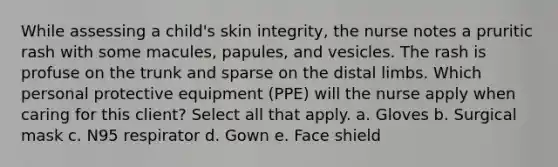 While assessing a child's skin integrity, the nurse notes a pruritic rash with some macules, papules, and vesicles. The rash is profuse on the trunk and sparse on the distal limbs. Which personal protective equipment (PPE) will the nurse apply when caring for this client? Select all that apply. a. Gloves b. Surgical mask c. N95 respirator d. Gown e. Face shield