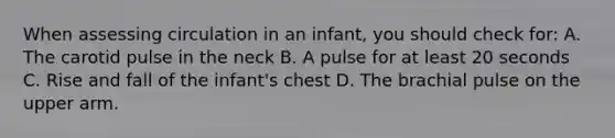 When assessing circulation in an infant, you should check for: A. The carotid pulse in the neck B. A pulse for at least 20 seconds C. Rise and fall of the infant's chest D. The brachial pulse on the upper arm.