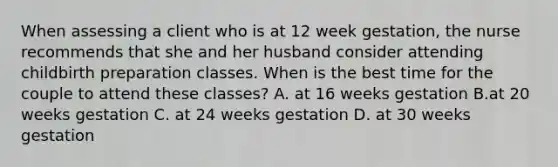 When assessing a client who is at 12 week gestation, the nurse recommends that she and her husband consider attending childbirth preparation classes. When is the best time for the couple to attend these classes? A. at 16 weeks gestation B.at 20 weeks gestation C. at 24 weeks gestation D. at 30 weeks gestation