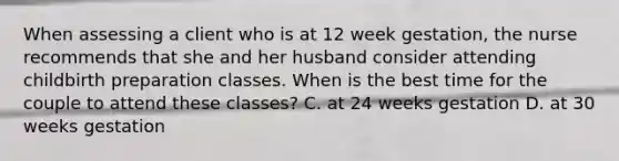 When assessing a client who is at 12 week gestation, the nurse recommends that she and her husband consider attending childbirth preparation classes. When is the best time for the couple to attend these classes? C. at 24 weeks gestation D. at 30 weeks gestation